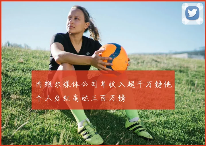 内维尔媒体公司年收入超千万镑他个人分红高达三百万镑