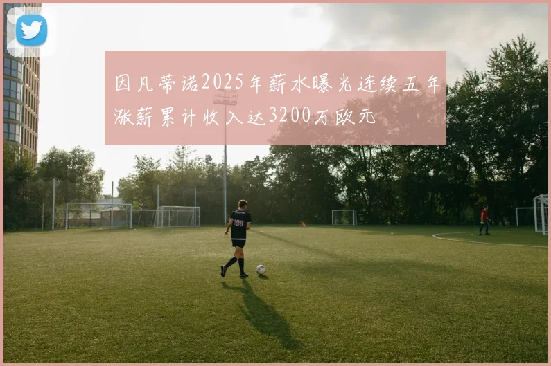 因凡蒂诺2025年薪水曝光连续五年涨薪累计收入达3200万欧元