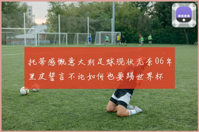 托蒂感慨意大利足球现状无奈06年里皮誓言不论如何也要踢世界杯
