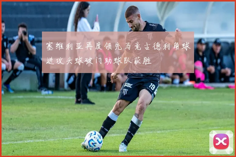 塞维利亚再度领先马竞古德利角球进攻头球破门助球队获胜