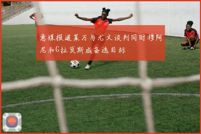 意媒报道莱万与尤文谈判同时穆阿尼和G拉莫斯成备选目标