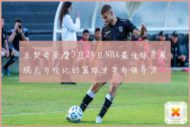 东契奇荣膺3月28日NBA最佳球员展现无与伦比的篮球才华与领导力