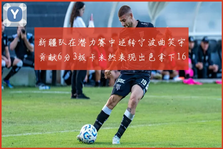 新疆队在潜力赛中逆转宁波曲笑宇贡献6分3板卡米然表现出色拿下16分