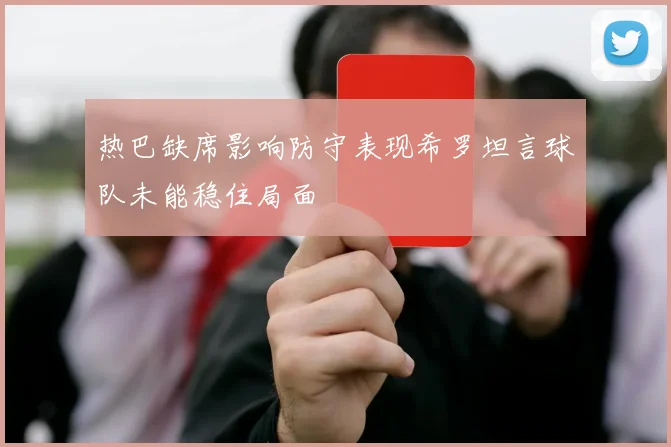 热巴缺席影响防守表现希罗坦言球队未能稳住局面