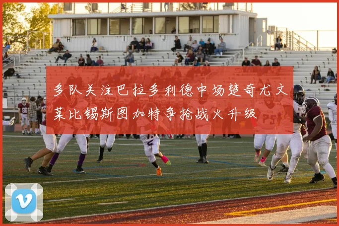 多队关注巴拉多利德中场楚奇尤文莱比锡斯图加特争抢战火升级