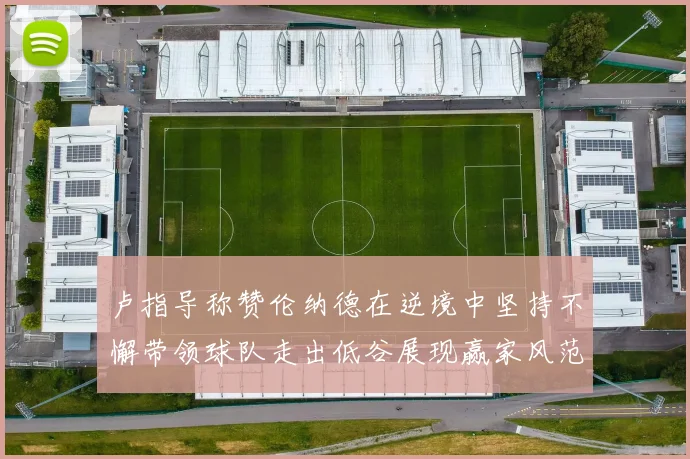 卢指导称赞伦纳德在逆境中坚持不懈带领球队走出低谷展现赢家风范