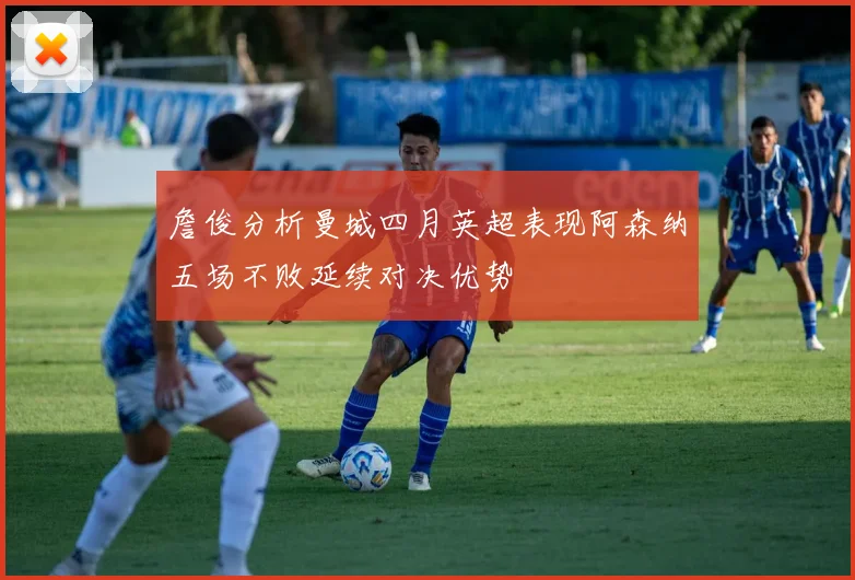 詹俊分析曼城四月英超表现阿森纳五场不败延续对决优势