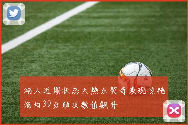 湖人近期状态火热东契奇表现惊艳场均39分助攻数值飙升