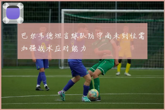 巴尔韦德坦言球队防守尚未到位需加强战术应对能力