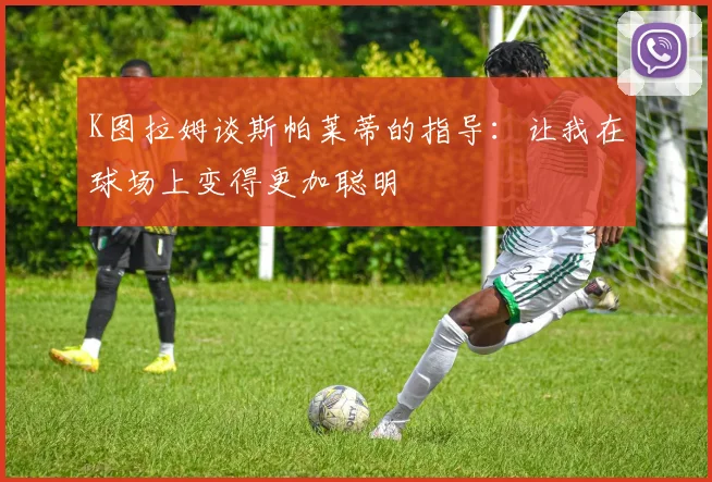 K图拉姆谈斯帕莱蒂的指导：让我在球场上变得更加聪明