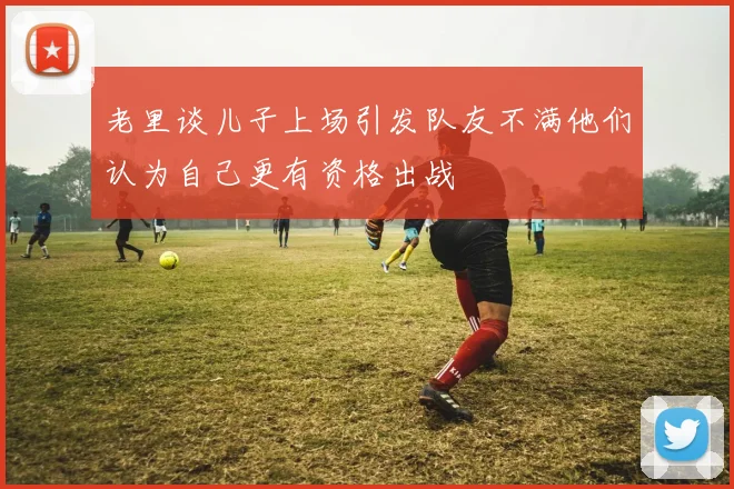 老里谈儿子上场引发队友不满他们认为自己更有资格出战