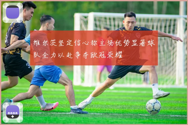 维尔茨坚定信心称主场优势显著球队全力以赴争夺欧冠荣耀