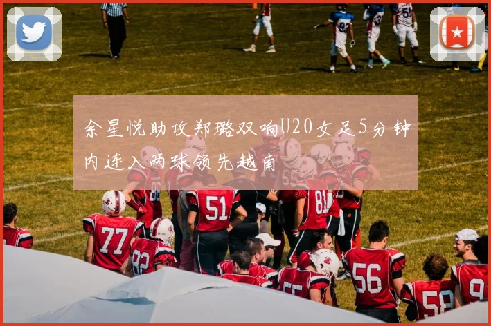 余星悦助攻郑璐双响U20女足5分钟内连入两球领先越南