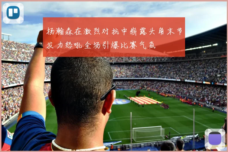 杨瀚森在激烈对抗中崭露头角末节发力怒吼全场引爆比赛气氛