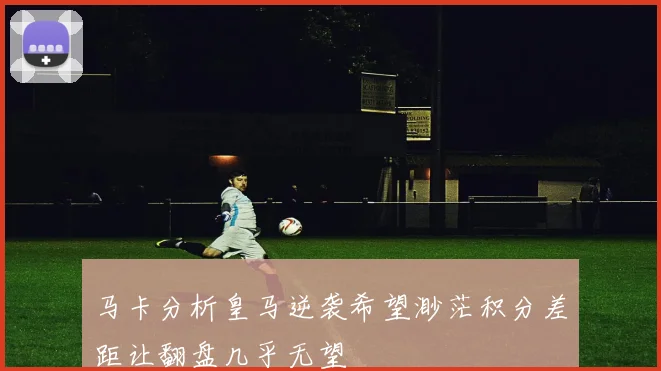 马卡分析皇马逆袭希望渺茫积分差距让翻盘几乎无望