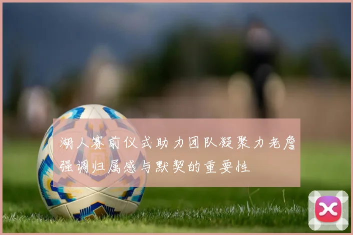 湖人赛前仪式助力团队凝聚力老詹强调归属感与默契的重要性