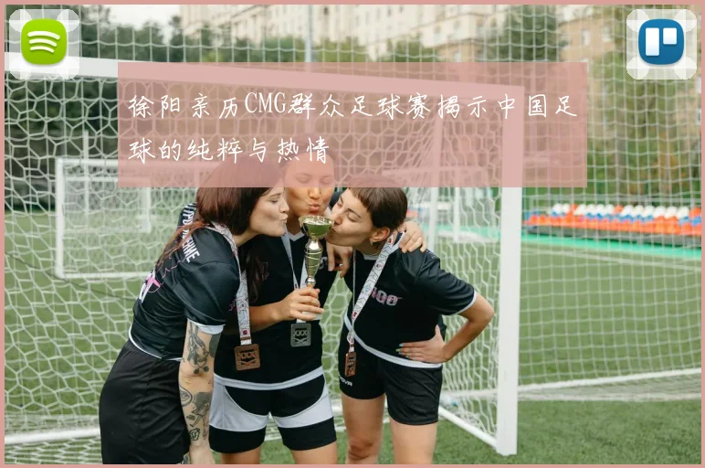 徐阳亲历CMG群众足球赛揭示中国足球的纯粹与热情