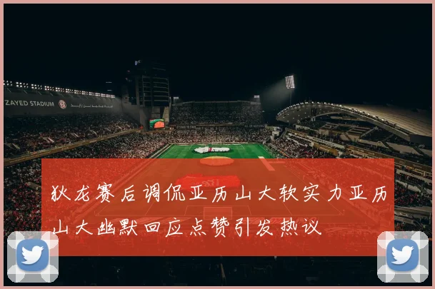 狄龙赛后调侃亚历山大软实力亚历山大幽默回应点赞引发热议
