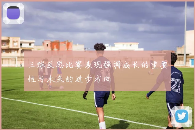 三球反思比赛表现强调成长的重要性与未来的进步方向