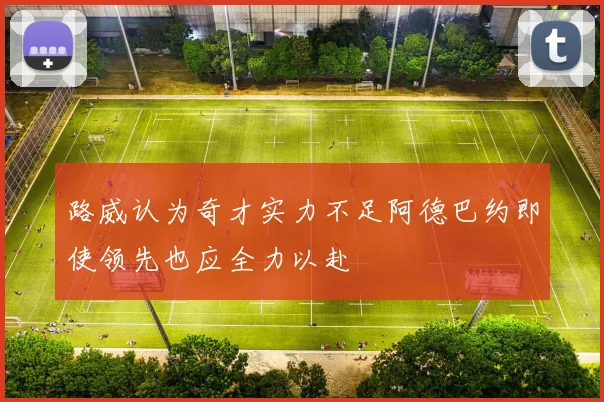 路威认为奇才实力不足阿德巴约即使领先也应全力以赴