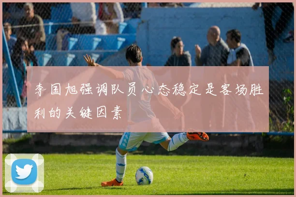 李国旭强调队员心态稳定是客场胜利的关键因素
