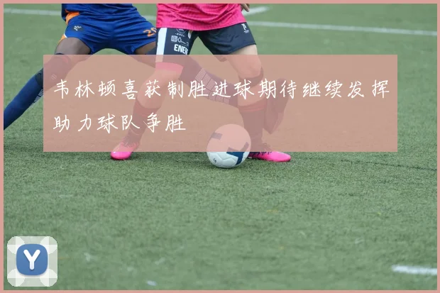 韦林顿喜获制胜进球期待继续发挥助力球队争胜