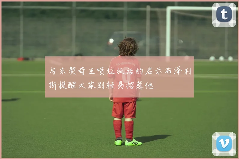 与东契奇互喷垃圾话的启示布泽利斯提醒大家别轻易招惹他