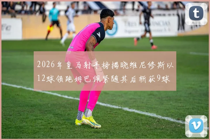 2026年皇马射手榜揭晓维尼修斯以12球领跑姆巴佩紧随其后斩获9球